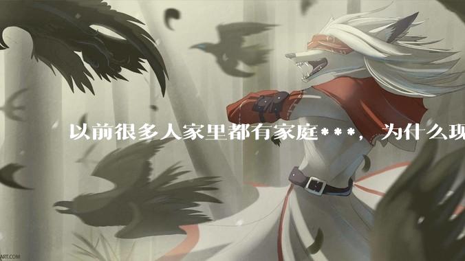 以前很多人家里都有家庭***，为什么现在几乎看不到了？