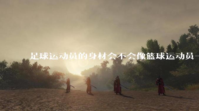 足球运动员的身材会不会像篮球运动员一样朝着巨型化的方向发展？