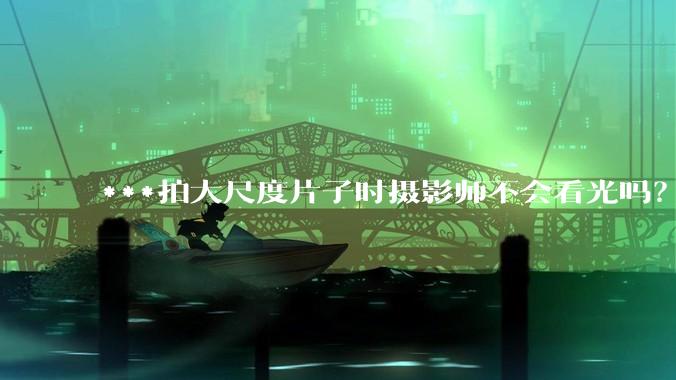 ***拍大尺度片子时摄影师不会看光吗？